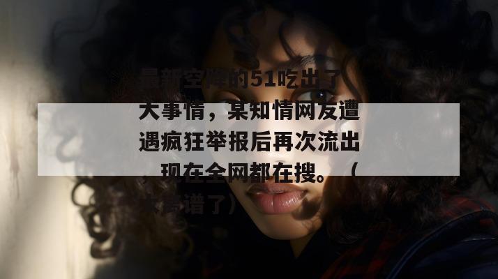 最新空降的51吃出了大事情，某知情网友遭遇疯狂举报后再次流出，现在全网都在搜。（太离谱了）
