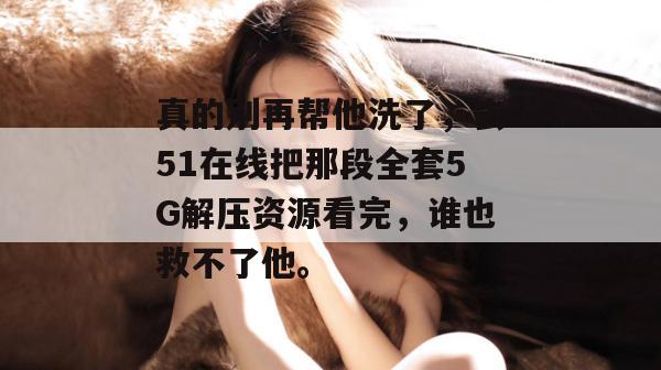 真的别再帮他洗了，去51在线把那段全套5G解压资源看完，谁也救不了他。
