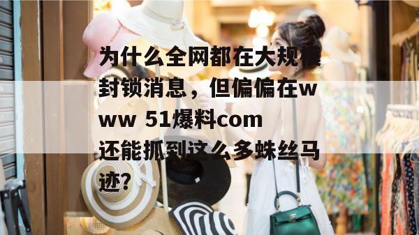 为什么全网都在大规模封锁消息，但偏偏在www 51爆料com还能抓到这么多蛛丝马迹？