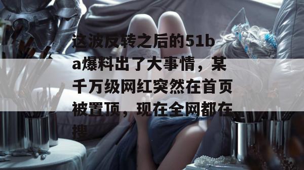 这波反转之后的51ba爆料出了大事情，某千万级网红突然在首页被置顶，现在全网都在搜。