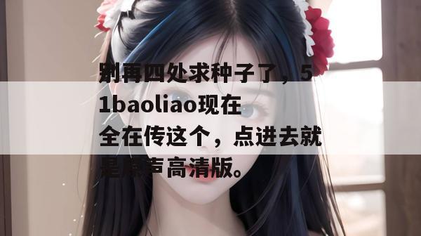 别再四处求种子了,51baoliao现在全在传这个,点进去就是原声高清版。 别再四处求种子了,51baoliao现在全在传这个,点进去就是原声高清版。