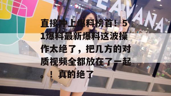 直接冲上爆料榜首！51爆料最新爆料这波操作太绝了，把几方的对质视频全都放在了一起。！真的绝了