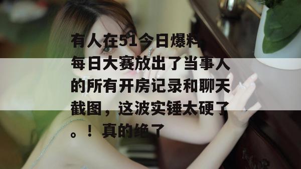 有人在51今日爆料 每日大赛放出了当事人的所有开房记录和聊天截图，这波实锤太硬了。！真的绝了