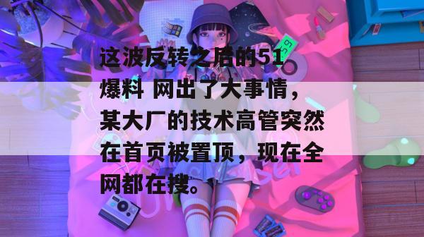 这波反转之后的51 爆料 网出了大事情，某大厂的技术高管突然在首页被置顶，现在全网都在搜。
