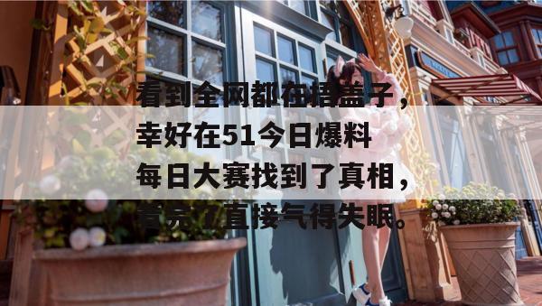 看到全网都在捂盖子,幸好在51今日爆料 每日大赛找到了真相,看完了直接气得失眠。 看到全网都在捂盖子,幸好在51今日爆料 每日大赛找到了真相,看完了直接气得失眠。