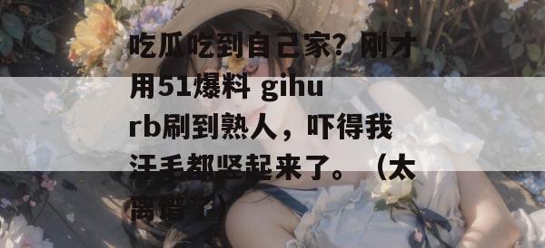 吃瓜吃到自己家?刚才用51爆料 gihurb刷到熟人,吓得我汗毛都竖起来了。(太离谱了) 吃瓜吃到自己家?刚才用51爆料 gihurb刷到熟人,吓得我汗毛都竖起来了。(太离谱了)