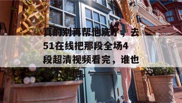 真的别再帮他洗了,去51在线把那段全场4段超清视频看完,谁也救不了他。 真的别再帮他洗了,去51在线把那段全场4段超清视频看完,谁也救不了他。