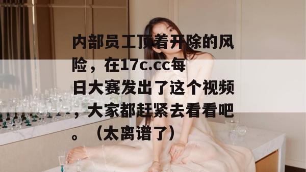 内部员工顶着开除的风险,在17c.cc每日大赛发出了这个视频,大家都赶紧去看看吧。(太离谱了) 内部员工顶着开除的风险,在17c.cc每日大赛发出了这个视频,大家都赶紧去看看吧。(太离谱了)