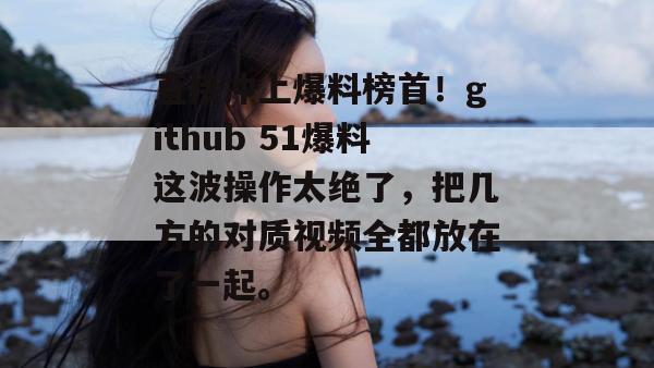 直接冲上爆料榜首!github 51爆料这波操作太绝了,把几方的对质视频全都放在了一起。 直接冲上爆料榜首!github 51爆料这波操作太绝了,把几方的对质视频全都放在了一起。