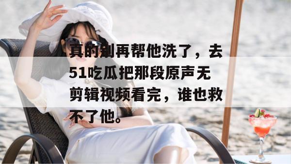 真的别再帮他洗了，去51吃瓜把那段原声无剪辑视频看完，谁也救不了他。
