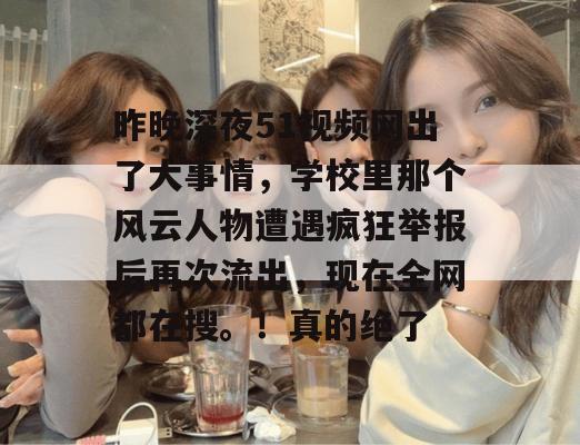 昨晚深夜51视频网出了大事情，学校里那个风云人物遭遇疯狂举报后再次流出，现在全网都在搜。！真的绝了