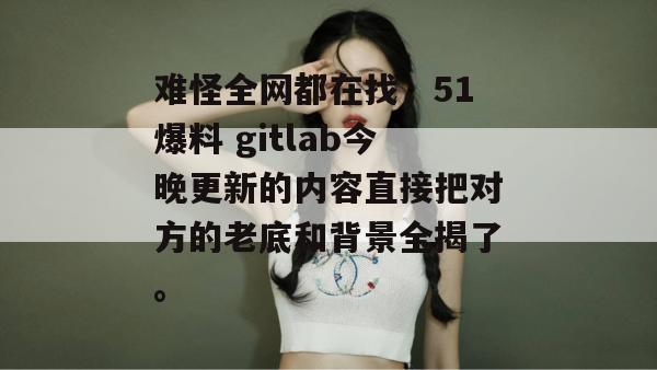 难怪全网都在找，51爆料 gitlab今晚更新的内容直接把对方的老底和背景全揭了。