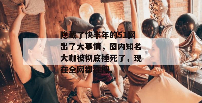 隐藏了快半年的51网出了大事情，圈内知名大咖被彻底捶死了，现在全网都在搜。