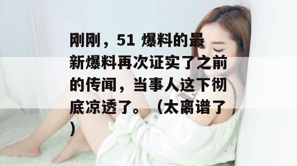 刚刚，51 爆料的最新爆料再次证实了之前的传闻，当事人这下彻底凉透了。（太离谱了）