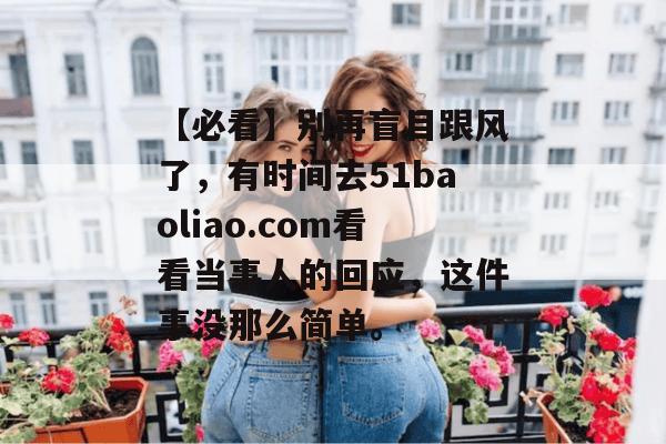 【必看】别再盲目跟风了，有时间去51baoliao.com看看当事人的回应，这件事没那么简单。