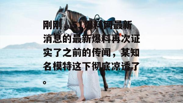 刚刚，51爆料网最新消息的最新爆料再次证实了之前的传闻，某知名模特这下彻底凉透了。