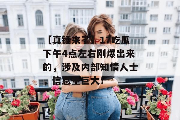 【真锤来了】17吃瓜下午4点左右刚爆出来的，涉及内部知情人士，信息量巨大！