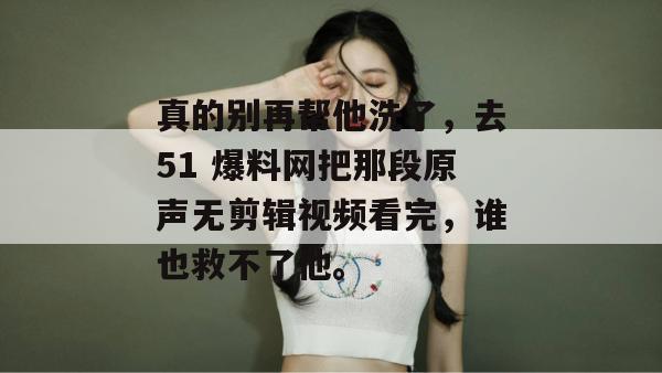 真的别再帮他洗了，去51 爆料网把那段原声无剪辑视频看完，谁也救不了他。