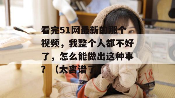 看完51网最新的那个视频，我整个人都不好了，怎么能做出这种事？（太离谱了）