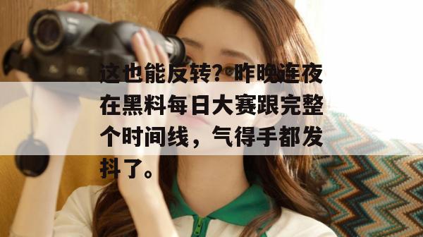 这也能反转？昨晚连夜在黑料每日大赛跟完整个时间线，气得手都发抖了。